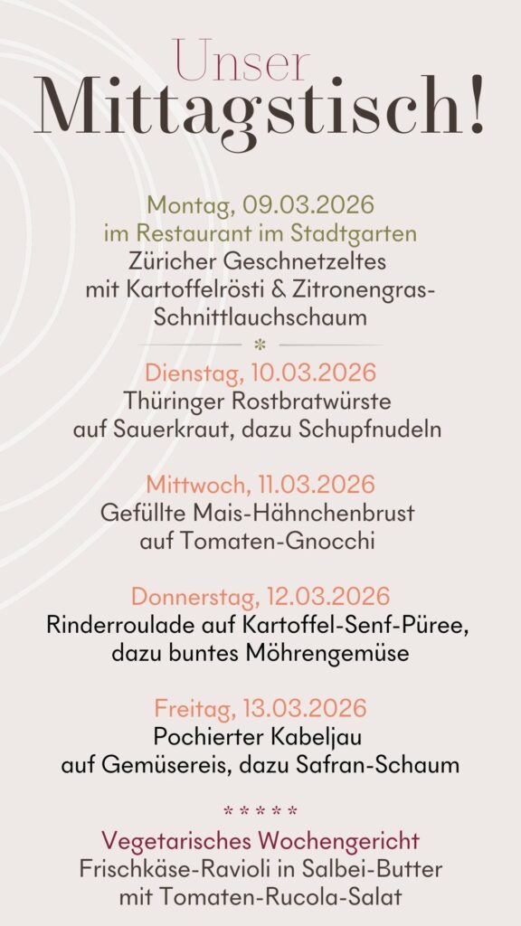 Diese Woche bei uns: Montag, 09.03.2026: Züricher Geschnetzeltes mit Kartoffelrösti & Zitronengras-Schnittlauchschaum, 16,90 € Dienstag, 10.03.2026: Thüringer Rostbratwürste auf Sauerkraut, dazu Schupfnudeln, 13,90 € Mittwoch, 11.03.2026: Gefüllte Mais-Hähnchenbrust auf Tomaten-Gnocchi, 13,90 € Donnerstag, 12.03.2026: Rinderroulade auf Kartoffel-Senf-Püree, dazu buntes Möhrengemüse, 13,90 € Freitag, 13.03.2026: Pochierter Kabeljau auf Gemüsereis, dazu Safran-Schaum, 13,90 € Vegetarisches Wochengericht: Frischkäse-Ravioli in Salbei-Butter mit Tomaten-Rucola-Salat, 13,90 € Suppe zum Tagesessen: 5,90 € Kleiner grüner Salat zum Tagesessen: 4,90 € Beilagen-Wechsel möglich: +1,00 €