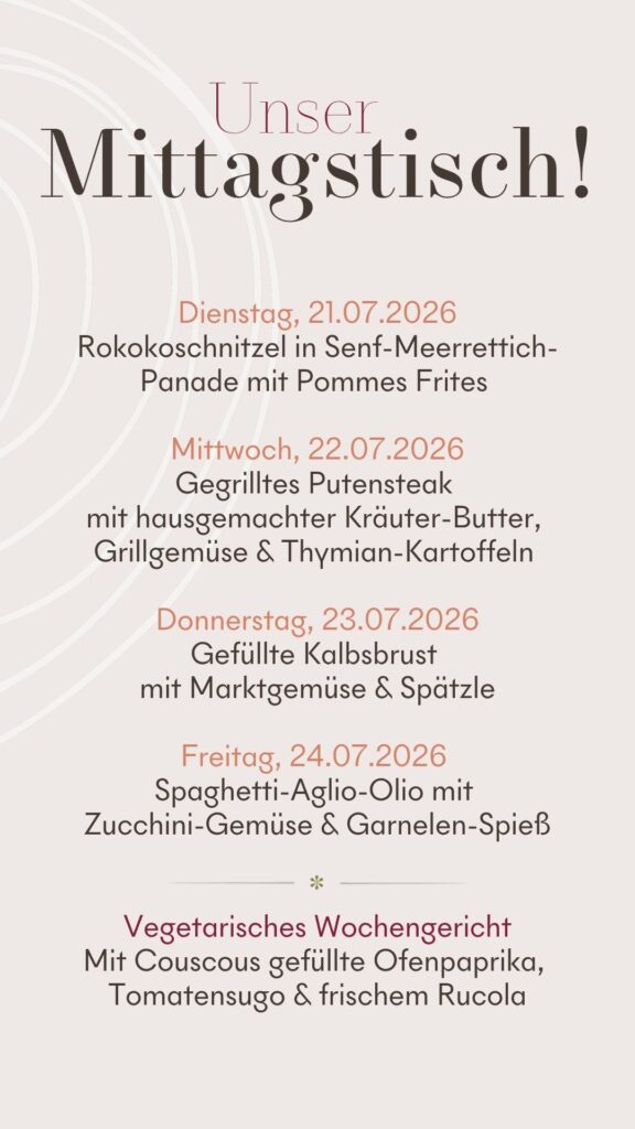 Dienstag, 21.07.2026 Rokokoschnitzel in Senf-Meerrettich-Panade mit Pommes Frites Mittwoch, 22.07.2026 Gegrilltes Putensteak mit hausgemachter Kräuter-Butter, Grillgemüse & Thymian-Kartoffeln Donnerstag, 23.07.2026 Gefüllte Kalbsbrust mit Marktgemüse & Spätzle Freitag, 24.07.2026 Spaghetti-Aglio-Olio mit Zucchini-Gemüse & Garnelen-Spieß Vegetarisches Wochengericht: Mit Couscous gefüllte Ofenpaprika, Tomatensugo & frischem Rucola Alle Gerichte nur 13,90 €, Suppe zum Tagesessen 5,90 €, Grüner Salat zum Tagesessen 4,90 €, Beilagenumbestellung zum Mittagstisch +1,00€
