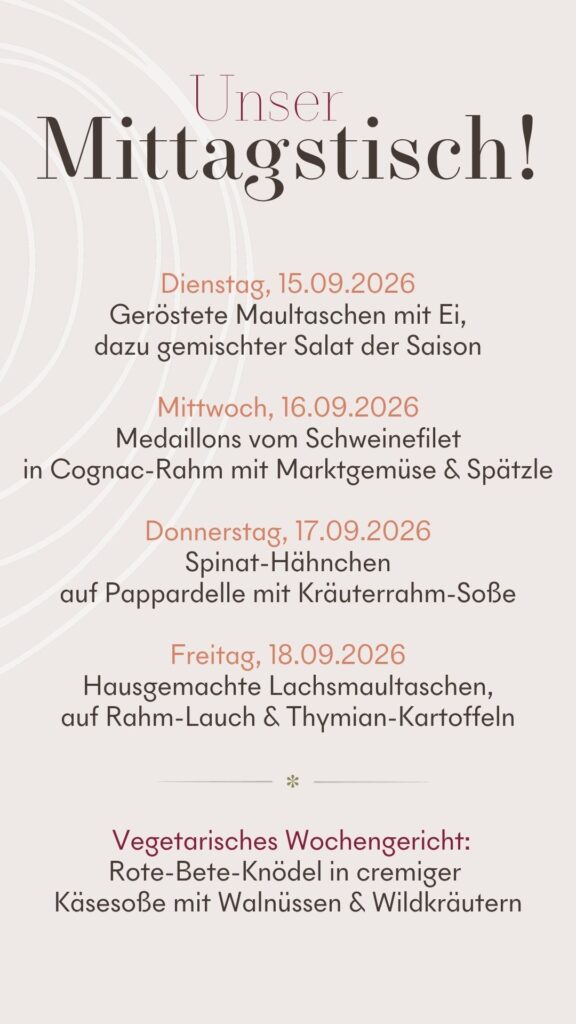 Dienstag, 15.09.2026 Geröstete Maultaschen mit Ei, dazu gemischter Salat der Saison Mittwoch, 16.09.2026 Medaillons vom Schweinefilet in Cognac-Rahm mit Marktgemüse & Spätzle Donnerstag, 17.09.2026 Spinat-Hähnchen auf Pappardelle mit Kräuterrahm-Soße Freitag, 18.09.2026 Hausgemachte Lachsmaultaschen, auf Rahm-Lauch & Thymian-Kartoffeln Vegetarisches Wochengericht: Rote-Bete-Knödel in cremiger Käsesoße mit Walnüssen & Wildkräutern Alle Gerichte nur 13,90 €, Suppe zum Tagesessen 5,90 €, Grüner Salat zum Tagesessen 4,90 €, Beilagenumbestellung zum Mittagstisch +1,00€ (bei gemischtem Salat +3,00 €)